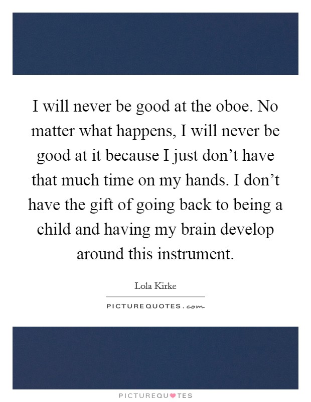 I will never be good at the oboe. No matter what happens, I will never be good at it because I just don't have that much time on my hands. I don't have the gift of going back to being a child and having my brain develop around this instrument. Picture Quote #1