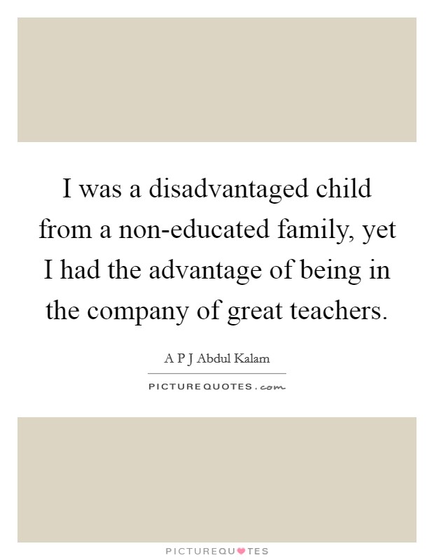 I was a disadvantaged child from a non-educated family, yet I had the advantage of being in the company of great teachers. Picture Quote #1