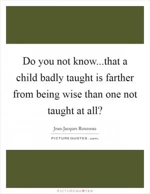 Do you not know...that a child badly taught is farther from being wise than one not taught at all? Picture Quote #1