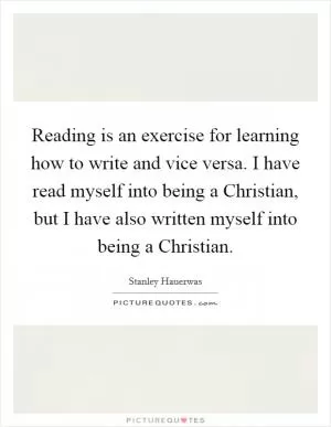 Reading is an exercise for learning how to write and vice versa. I have read myself into being a Christian, but I have also written myself into being a Christian Picture Quote #1