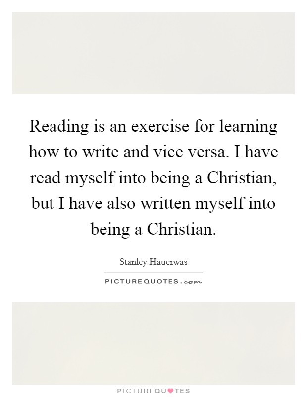 Reading is an exercise for learning how to write and vice versa. I have read myself into being a Christian, but I have also written myself into being a Christian. Picture Quote #1