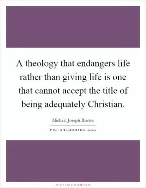 A theology that endangers life rather than giving life is one that cannot accept the title of being adequately Christian Picture Quote #1