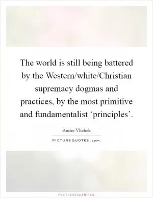 The world is still being battered by the Western/white/Christian supremacy dogmas and practices, by the most primitive and fundamentalist ‘principles’ Picture Quote #1