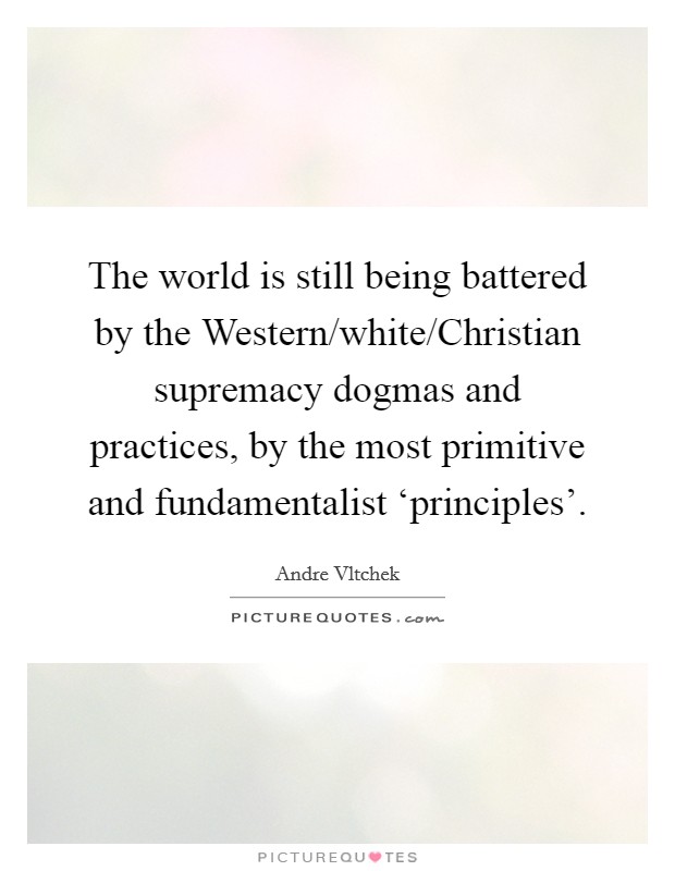The world is still being battered by the Western/white/Christian supremacy dogmas and practices, by the most primitive and fundamentalist ‘principles'. Picture Quote #1
