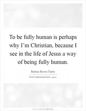 To be fully human is perhaps why I’m Christian, because I see in the life of Jesus a way of being fully human Picture Quote #1