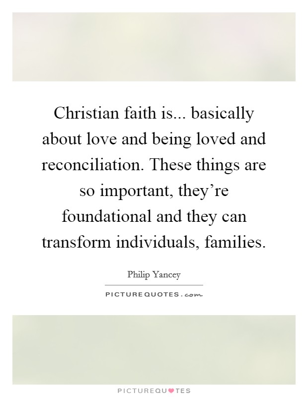 Christian faith is... basically about love and being loved and reconciliation. These things are so important, they're foundational and they can transform individuals, families. Picture Quote #1