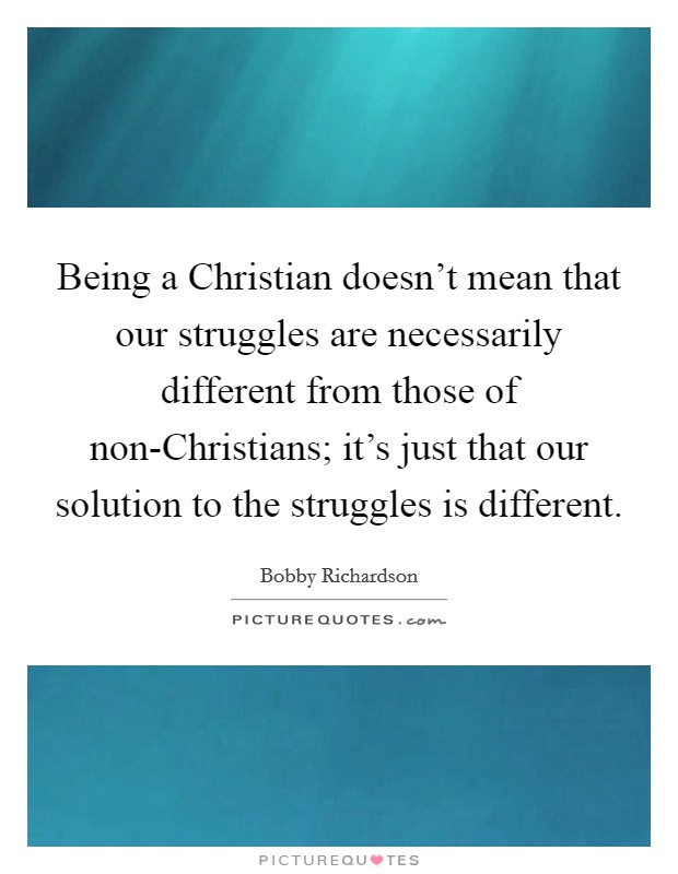 Being a Christian doesn't mean that our struggles are necessarily different from those of non-Christians; it's just that our solution to the struggles is different. Picture Quote #1