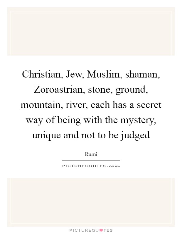 Christian, Jew, Muslim, shaman, Zoroastrian, stone, ground, mountain, river, each has a secret way of being with the mystery, unique and not to be judged Picture Quote #1
