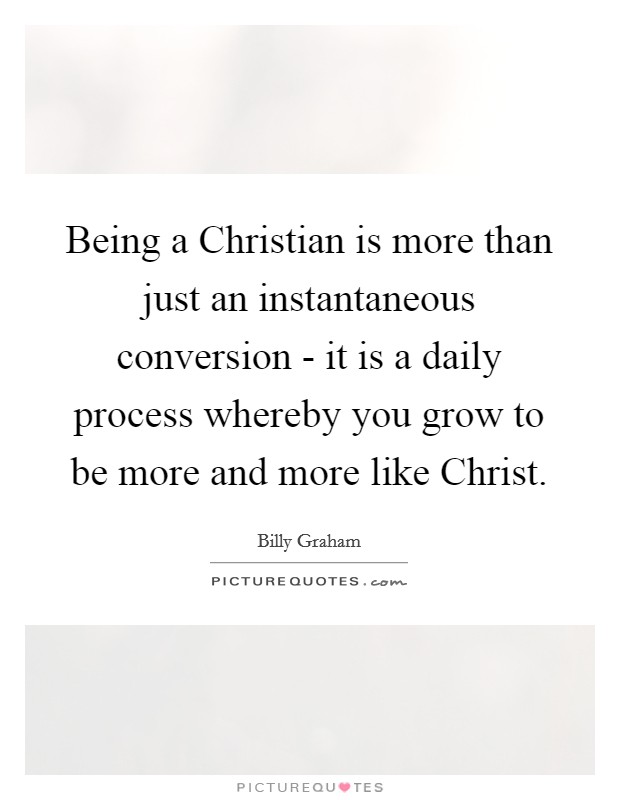 Being a Christian is more than just an instantaneous conversion - it is a daily process whereby you grow to be more and more like Christ. Picture Quote #1