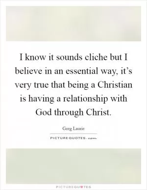 I know it sounds cliche but I believe in an essential way, it’s very true that being a Christian is having a relationship with God through Christ Picture Quote #1