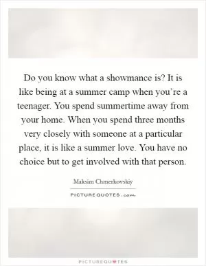 Do you know what a showmance is? It is like being at a summer camp when you’re a teenager. You spend summertime away from your home. When you spend three months very closely with someone at a particular place, it is like a summer love. You have no choice but to get involved with that person Picture Quote #1
