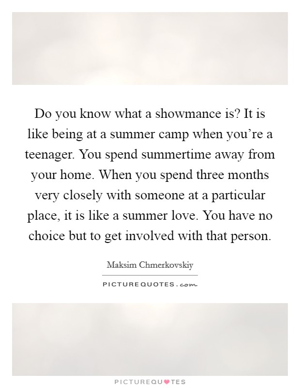 Do you know what a showmance is? It is like being at a summer camp when you're a teenager. You spend summertime away from your home. When you spend three months very closely with someone at a particular place, it is like a summer love. You have no choice but to get involved with that person. Picture Quote #1