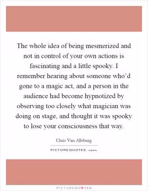 The whole idea of being mesmerized and not in control of your own actions is fascinating and a little spooky. I remember hearing about someone who’d gone to a magic act, and a person in the audience had become hypnotized by observing too closely what magician was doing on stage, and thought it was spooky to lose your consciousness that way Picture Quote #1