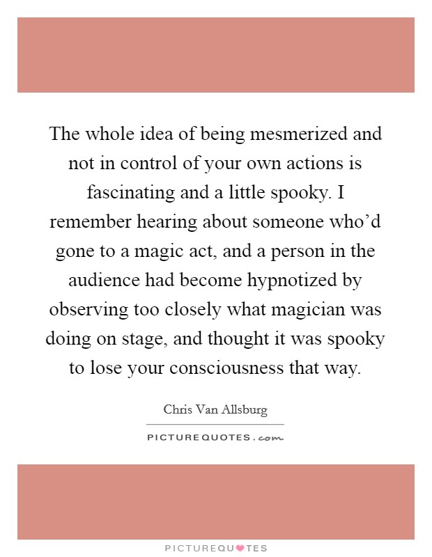 The whole idea of being mesmerized and not in control of your own actions is fascinating and a little spooky. I remember hearing about someone who'd gone to a magic act, and a person in the audience had become hypnotized by observing too closely what magician was doing on stage, and thought it was spooky to lose your consciousness that way. Picture Quote #1