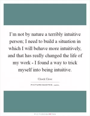 I’m not by nature a terribly intuitive person; I need to build a situation in which I will behave more intuitively, and that has really changed the life of my work - I found a way to trick myself into being intuitive Picture Quote #1