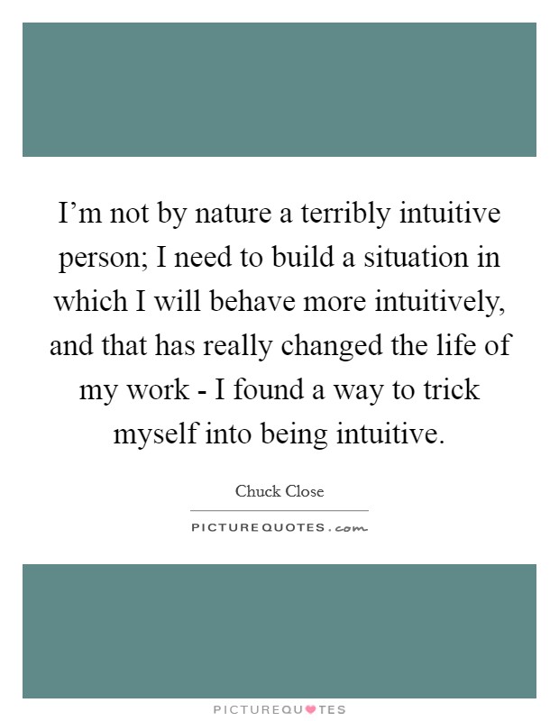 I'm not by nature a terribly intuitive person; I need to build a situation in which I will behave more intuitively, and that has really changed the life of my work - I found a way to trick myself into being intuitive. Picture Quote #1