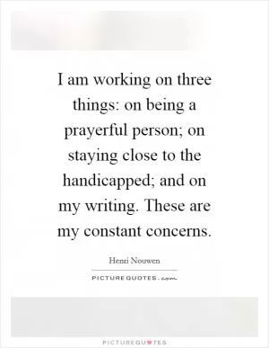 I am working on three things: on being a prayerful person; on staying close to the handicapped; and on my writing. These are my constant concerns Picture Quote #1