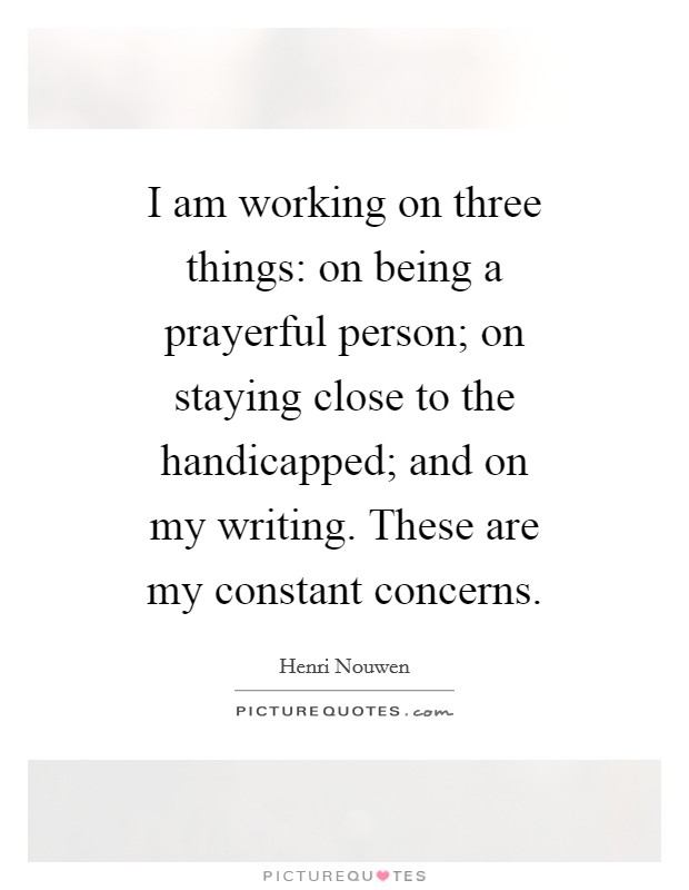 I am working on three things: on being a prayerful person; on staying close to the handicapped; and on my writing. These are my constant concerns. Picture Quote #1