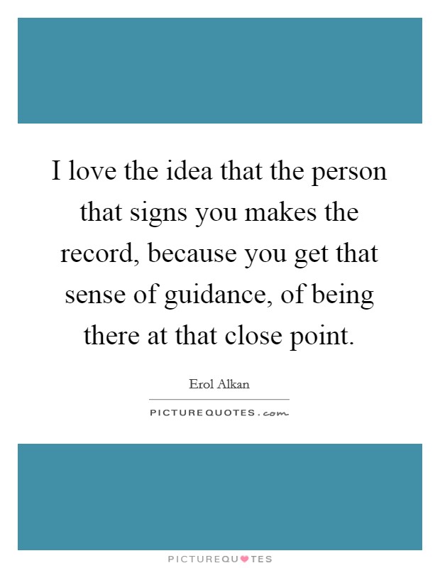 I love the idea that the person that signs you makes the record, because you get that sense of guidance, of being there at that close point. Picture Quote #1