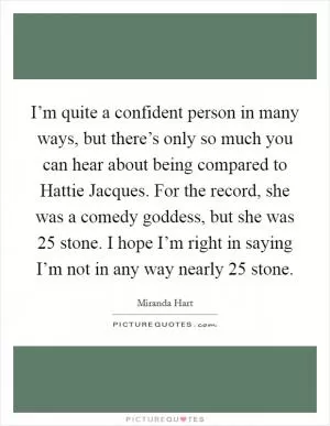 I’m quite a confident person in many ways, but there’s only so much you can hear about being compared to Hattie Jacques. For the record, she was a comedy goddess, but she was 25 stone. I hope I’m right in saying I’m not in any way nearly 25 stone Picture Quote #1