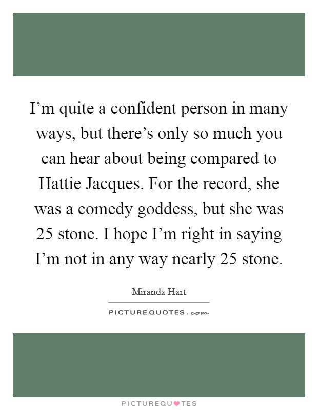 I'm quite a confident person in many ways, but there's only so much you can hear about being compared to Hattie Jacques. For the record, she was a comedy goddess, but she was 25 stone. I hope I'm right in saying I'm not in any way nearly 25 stone. Picture Quote #1