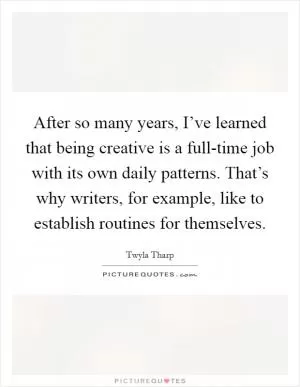 After so many years, I’ve learned that being creative is a full-time job with its own daily patterns. That’s why writers, for example, like to establish routines for themselves Picture Quote #1