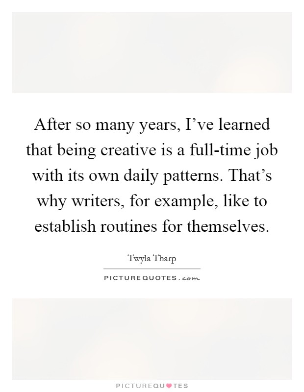 After so many years, I've learned that being creative is a full-time job with its own daily patterns. That's why writers, for example, like to establish routines for themselves. Picture Quote #1