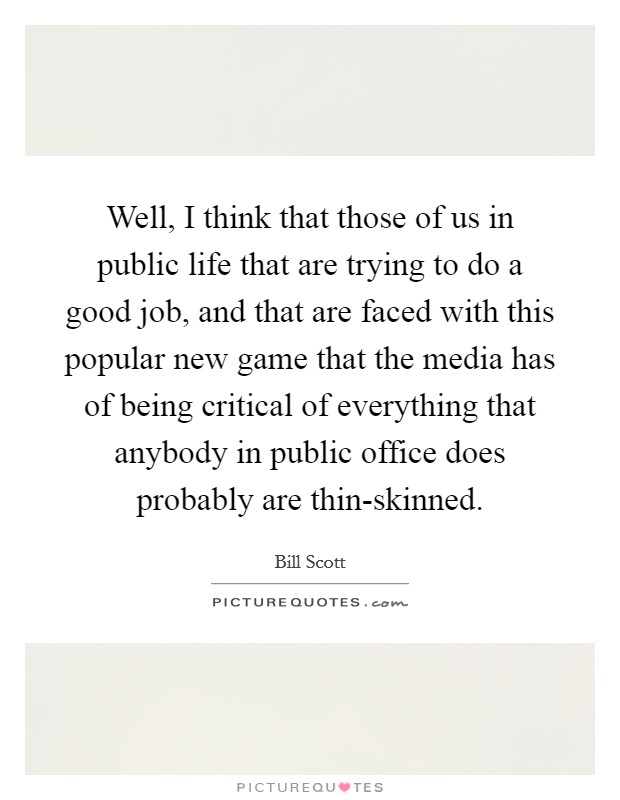 Well, I think that those of us in public life that are trying to do a good job, and that are faced with this popular new game that the media has of being critical of everything that anybody in public office does probably are thin-skinned. Picture Quote #1