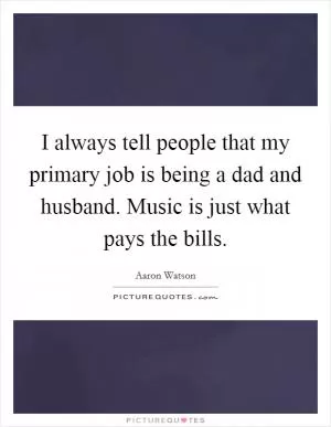 I always tell people that my primary job is being a dad and husband. Music is just what pays the bills Picture Quote #1