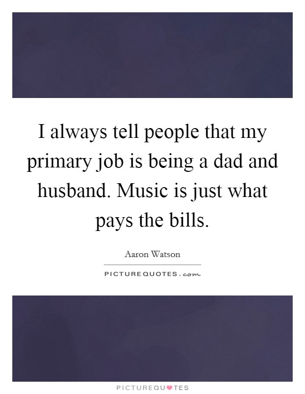 I always tell people that my primary job is being a dad and husband. Music is just what pays the bills. Picture Quote #1