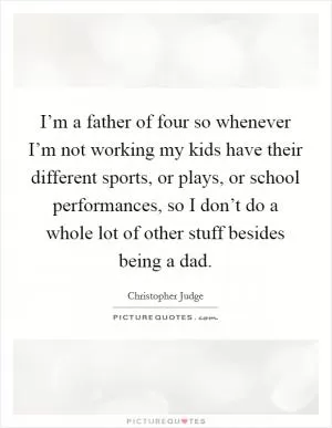 I’m a father of four so whenever I’m not working my kids have their different sports, or plays, or school performances, so I don’t do a whole lot of other stuff besides being a dad Picture Quote #1