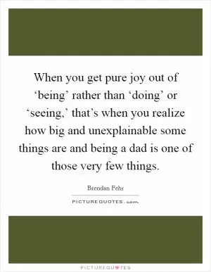 When you get pure joy out of ‘being’ rather than ‘doing’ or ‘seeing,’ that’s when you realize how big and unexplainable some things are and being a dad is one of those very few things Picture Quote #1