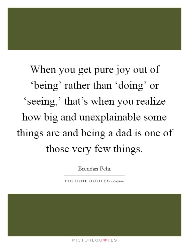 When you get pure joy out of ‘being' rather than ‘doing' or ‘seeing,' that's when you realize how big and unexplainable some things are and being a dad is one of those very few things. Picture Quote #1