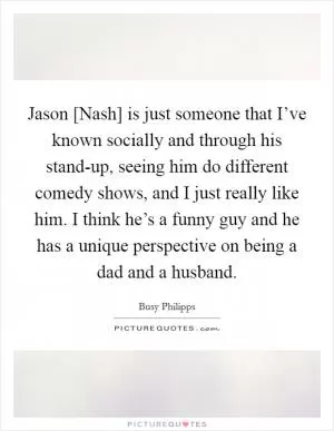 Jason [Nash] is just someone that I’ve known socially and through his stand-up, seeing him do different comedy shows, and I just really like him. I think he’s a funny guy and he has a unique perspective on being a dad and a husband Picture Quote #1