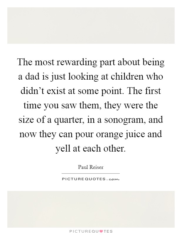The most rewarding part about being a dad is just looking at children who didn't exist at some point. The first time you saw them, they were the size of a quarter, in a sonogram, and now they can pour orange juice and yell at each other. Picture Quote #1