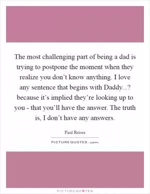 The most challenging part of being a dad is trying to postpone the moment when they realize you don’t know anything. I love any sentence that begins with Daddy...? because it’s implied they’re looking up to you - that you’ll have the answer. The truth is, I don’t have any answers Picture Quote #1