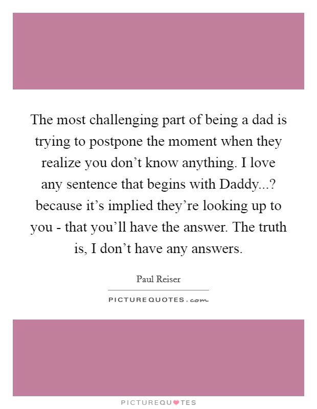 The most challenging part of being a dad is trying to postpone the moment when they realize you don't know anything. I love any sentence that begins with Daddy...? because it's implied they're looking up to you - that you'll have the answer. The truth is, I don't have any answers. Picture Quote #1
