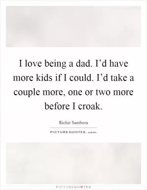 I love being a dad. I’d have more kids if I could. I’d take a couple more, one or two more before I croak Picture Quote #1