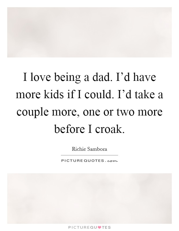 I love being a dad. I'd have more kids if I could. I'd take a couple more, one or two more before I croak. Picture Quote #1
