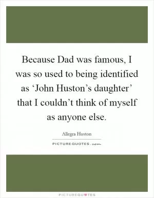 Because Dad was famous, I was so used to being identified as ‘John Huston’s daughter’ that I couldn’t think of myself as anyone else Picture Quote #1
