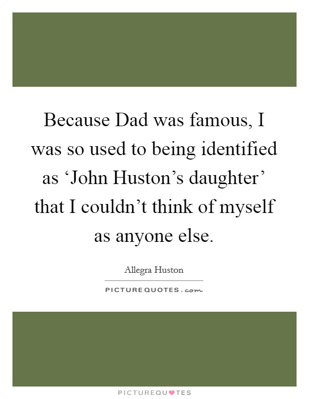 Because Dad was famous, I was so used to being identified as ‘John Huston's daughter' that I couldn't think of myself as anyone else. Picture Quote #1