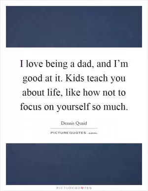 I love being a dad, and I’m good at it. Kids teach you about life, like how not to focus on yourself so much Picture Quote #1