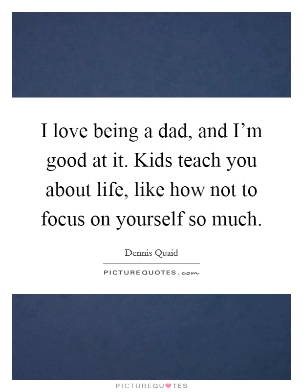 I love being a dad, and I'm good at it. Kids teach you about life, like how not to focus on yourself so much. Picture Quote #1