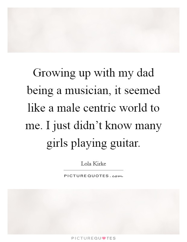 Growing up with my dad being a musician, it seemed like a male centric world to me. I just didn't know many girls playing guitar. Picture Quote #1