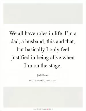 We all have roles in life. I’m a dad, a husband, this and that, but basically I only feel justified in being alive when I’m on the stage Picture Quote #1