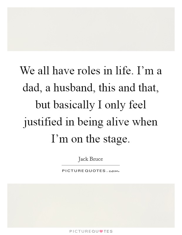 We all have roles in life. I'm a dad, a husband, this and that, but basically I only feel justified in being alive when I'm on the stage. Picture Quote #1