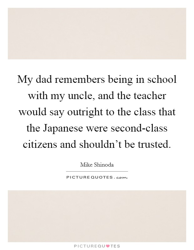 My dad remembers being in school with my uncle, and the teacher would say outright to the class that the Japanese were second-class citizens and shouldn't be trusted. Picture Quote #1