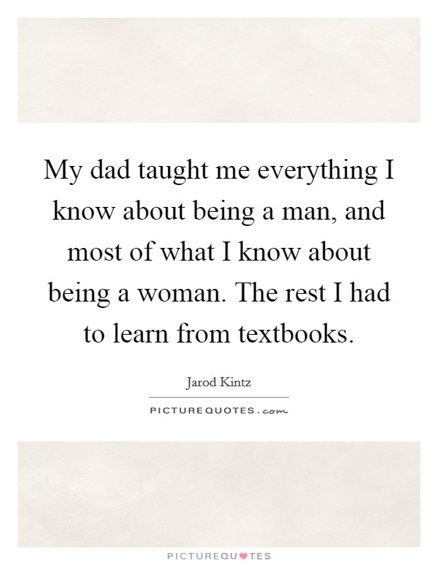 My dad taught me everything I know about being a man, and most of what I know about being a woman. The rest I had to learn from textbooks. Picture Quote #1