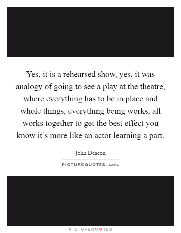 Yes, it is a rehearsed show, yes, it was analogy of going to see a play at the theatre, where everything has to be in place and whole things, everything being works, all works together to get the best effect you know it's more like an actor learning a part. Picture Quote #1