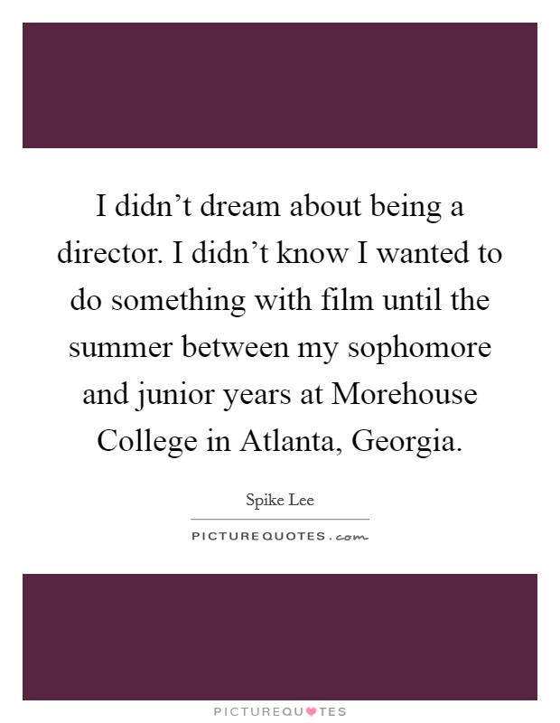 I didn't dream about being a director. I didn't know I wanted to do something with film until the summer between my sophomore and junior years at Morehouse College in Atlanta, Georgia. Picture Quote #1